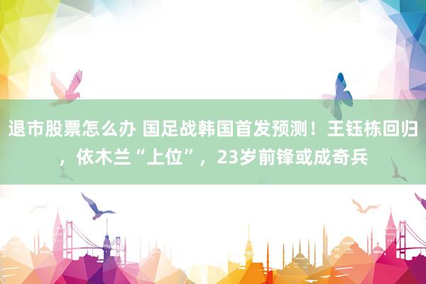 退市股票怎么办 国足战韩国首发预测！王钰栋回归，依木兰“上位”，23岁前锋或成奇兵