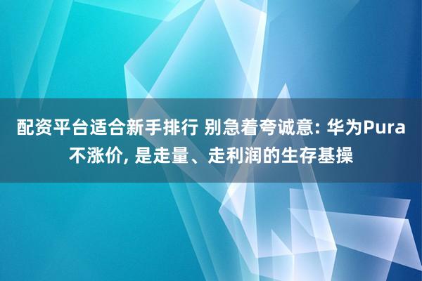 配资平台适合新手排行 别急着夸诚意: 华为Pura不涨价, 是走量、走利润的生存基操