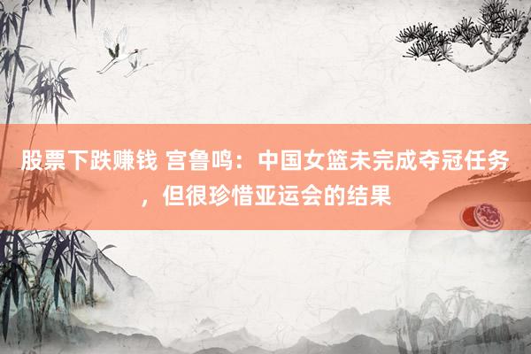 股票下跌赚钱 宫鲁鸣：中国女篮未完成夺冠任务，但很珍惜亚运会的结果