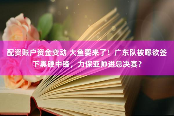 配资账户资金变动 大鱼要来了！广东队被曝欲签下黑硬中锋，力保亚帅进总决赛？