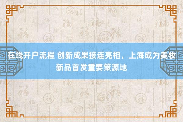 在线开户流程 创新成果接连亮相，上海成为美妆新品首发重要策源地