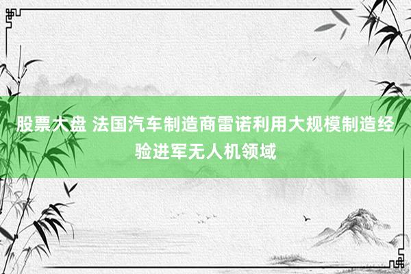 股票大盘 法国汽车制造商雷诺利用大规模制造经验进军无人机领域