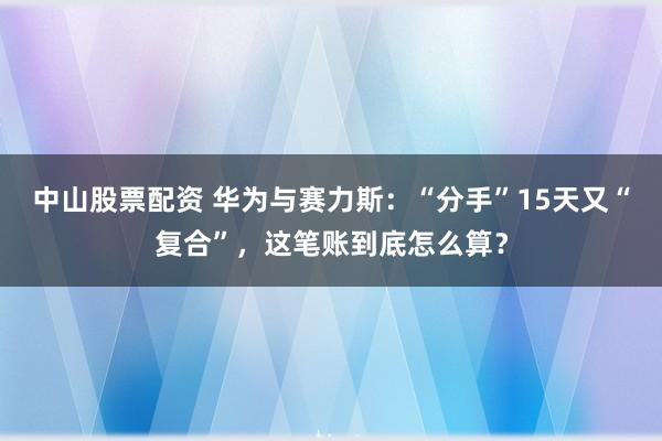 中山股票配资 华为与赛力斯：“分手”15天又“复合”，这笔账到底怎么算？