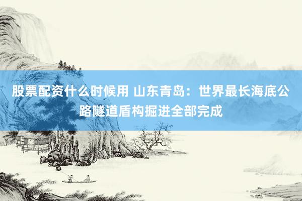股票配资什么时候用 山东青岛：世界最长海底公路隧道盾构掘进全部完成