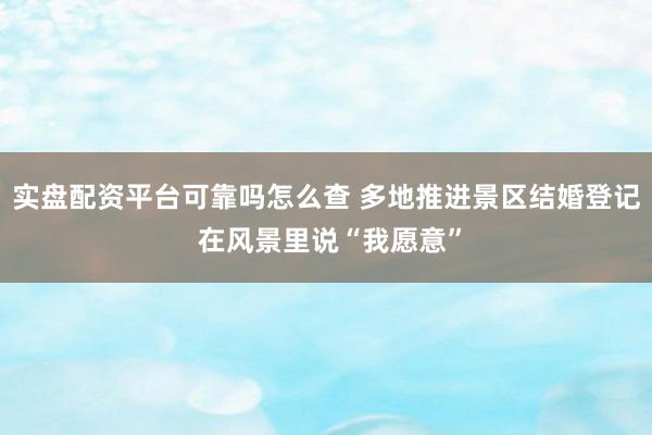 实盘配资平台可靠吗怎么查 多地推进景区结婚登记 在风景里说“我愿意”