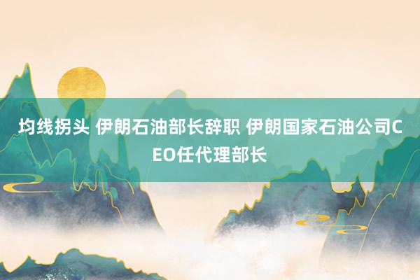 均线拐头 伊朗石油部长辞职 伊朗国家石油公司CEO任代理部长