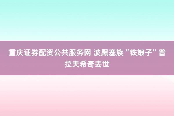 重庆证券配资公共服务网 波黑塞族“铁娘子”普拉夫希奇去世
