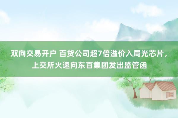 双向交易开户 百货公司超7倍溢价入局光芯片，上交所火速向东百集团发出监管函