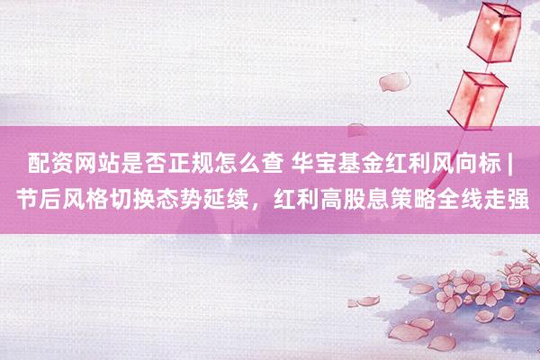 配资网站是否正规怎么查 华宝基金红利风向标 | 节后风格切换态势延续，红利高股息策略全线走强