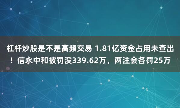 杠杆炒股是不是高频交易 1.81亿资金占用未查出！信永中和被罚没339.62万，两注会各罚25万