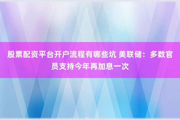 股票配资平台开户流程有哪些坑 美联储：多数官员支持今年再加息一次