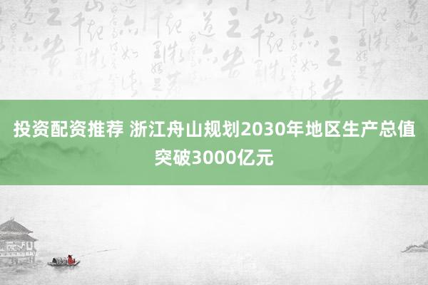 投资配资推荐 浙江舟山规划2030年地区生产总值突破3000亿元