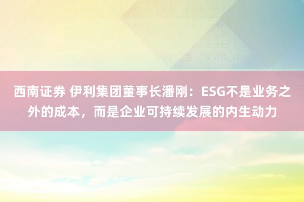 西南证券 伊利集团董事长潘刚：ESG不是业务之外的成本，而是企业可持续发展的内生动力