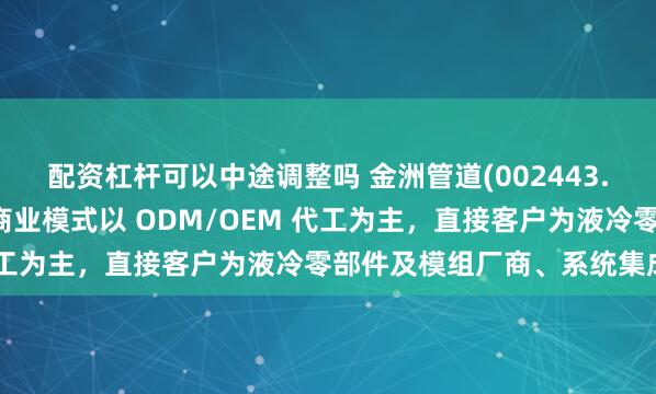 配资杠杆可以中途调整吗 金洲管道(002443.SZ)：公司液冷业务的商业模式以 ODM/OEM 代工为主，直接客户为液冷零部件及模组厂商、系统集成商