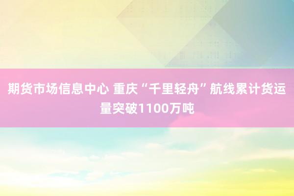 期货市场信息中心 重庆“千里轻舟”航线累计货运量突破1100万吨