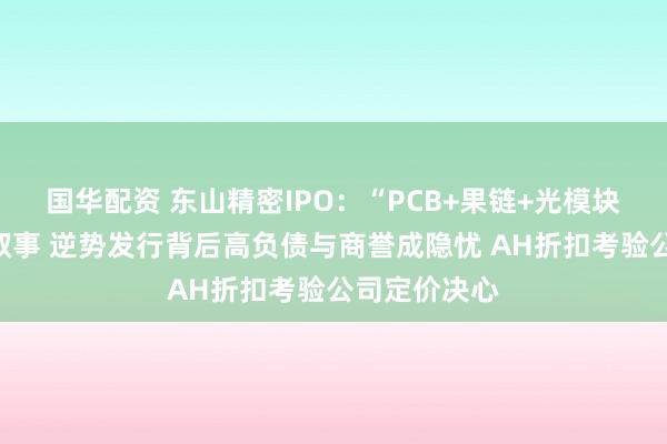 国华配资 东山精密IPO：“PCB+果链+光模块”构筑成长叙事 逆势发行背后高负债与商誉成隐忧 AH折扣考验公司定价决心