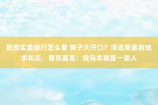 配资实盘排行怎么看 狮子大开口？泽连斯基割地求和后，普京直言：俄乌本就是一家人