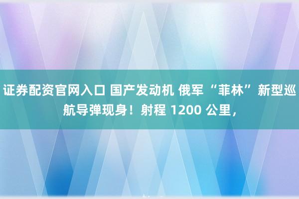 证券配资官网入口 国产发动机 俄军 “菲林” 新型巡航导弹现身!射程 1200 公里,