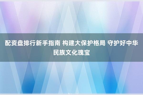 配资盘排行新手指南 构建大保护格局 守护好中华民族文化瑰宝