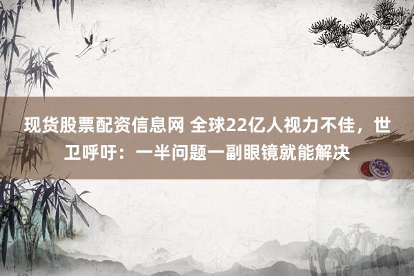 现货股票配资信息网 全球22亿人视力不佳，世卫呼吁：一半问题一副眼镜就能解决