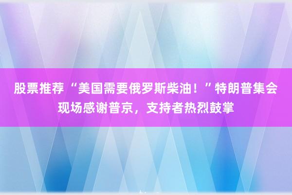 股票推荐 “美国需要俄罗斯柴油！”特朗普集会现场感谢普京，支持者热烈鼓掌