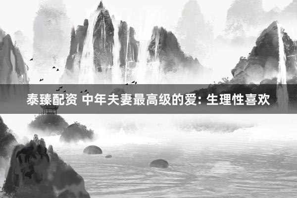 泰臻配资 中年夫妻最高级的爱: 生理性喜欢