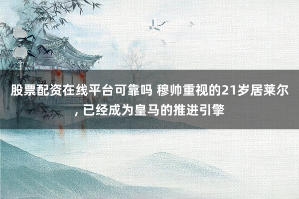 股票配资在线平台可靠吗 穆帅重视的21岁居莱尔, 已经成为皇马的推进引擎