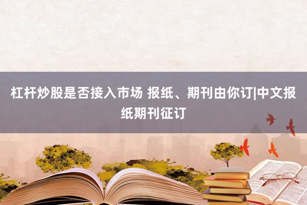 杠杆炒股是否接入市场 报纸、期刊由你订|中文报纸期刊征订