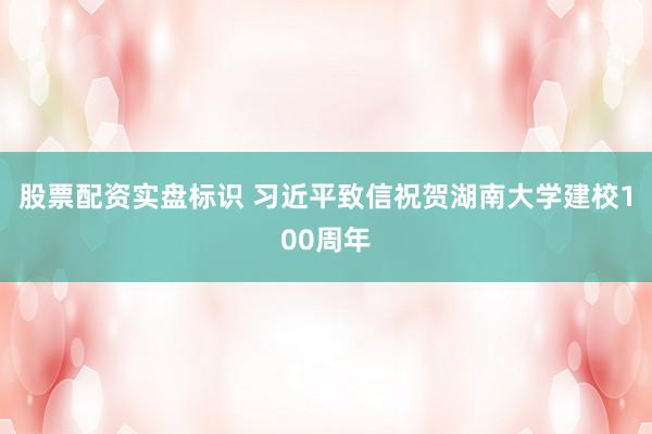 股票配资实盘标识 习近平致信祝贺湖南大学建校100周年