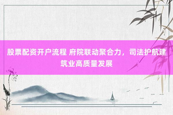 股票配资开户流程 府院联动聚合力,司法护航建筑业高质量发展