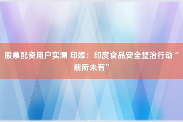 股票配资用户实测 印媒：印度食品安全整治行动“前所未有”