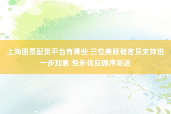 上海股票配资平台有哪些 三位美联储官员支持进一步加息 但步伐应循序渐进